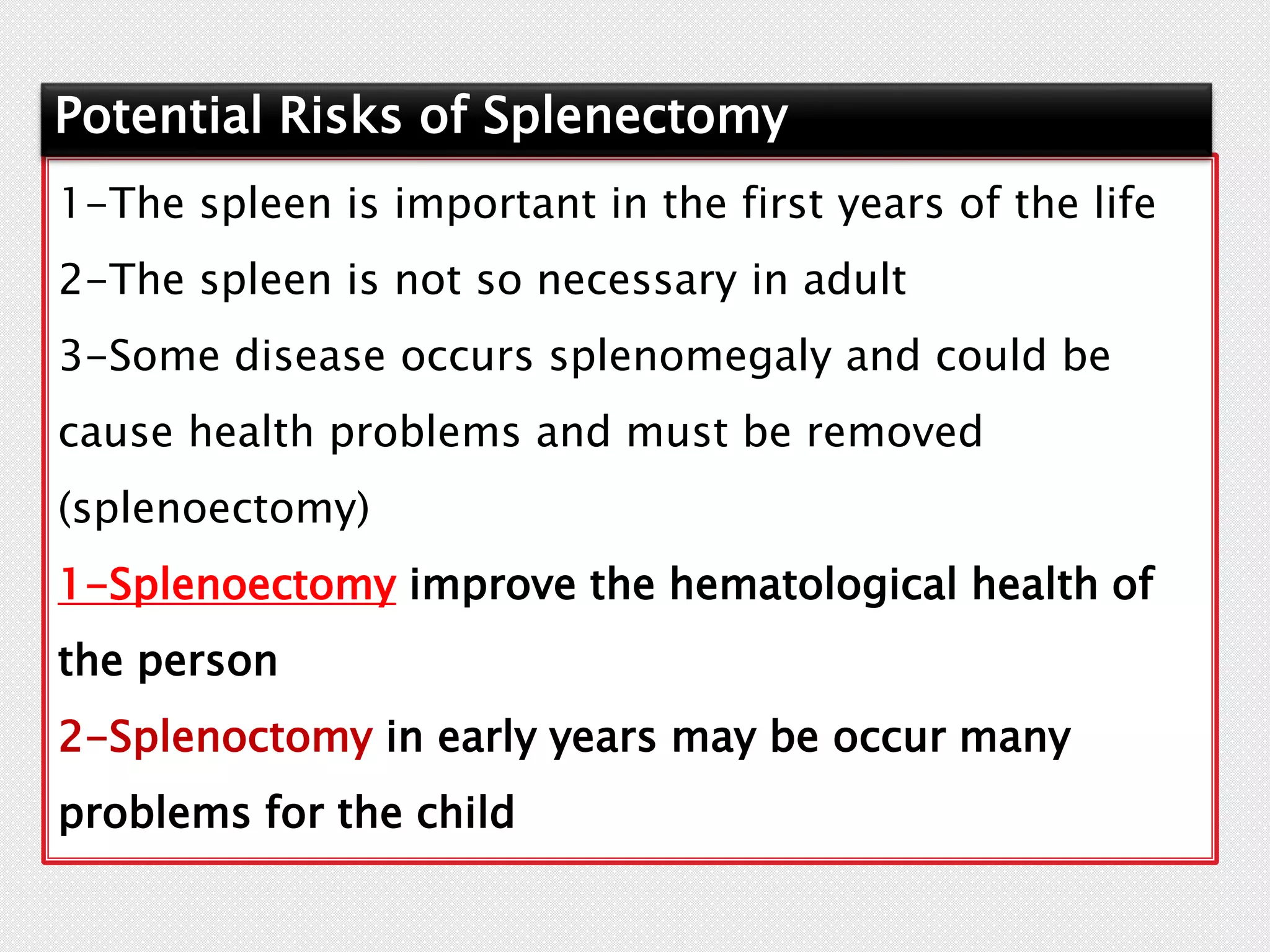 1-The spleen is important in the first years of the life
2-The spleen is not so necessary in adult
3-Some disease occurs splenomegaly and could be
cause health problems and must be removed
(splenoectomy)
1-Splenoectomy improve the hematological health of
the person
2-Splenoctomy in early years may be occur many
problems for the child
Potential Risks of Splenectomy
 