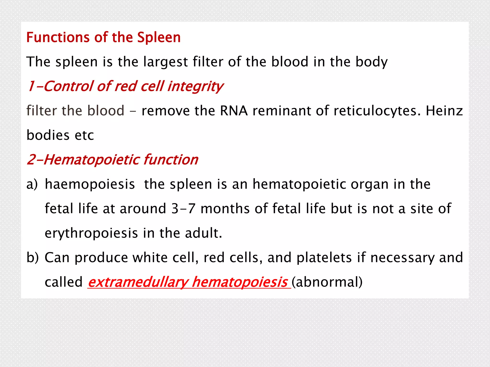 Functions of the Spleen
The spleen is the largest filter of the blood in the body
1-Control of red cell integrity
filter the blood - remove the RNA reminant of reticulocytes. Heinz
bodies etc
2-Hematopoietic function
a) haemopoiesis the spleen is an hematopoietic organ in the
fetal life at around 3-7 months of fetal life but is not a site of
erythropoiesis in the adult.
b) Can produce white cell, red cells, and platelets if necessary and
called extramedullary hematopoiesis (abnormal)
 