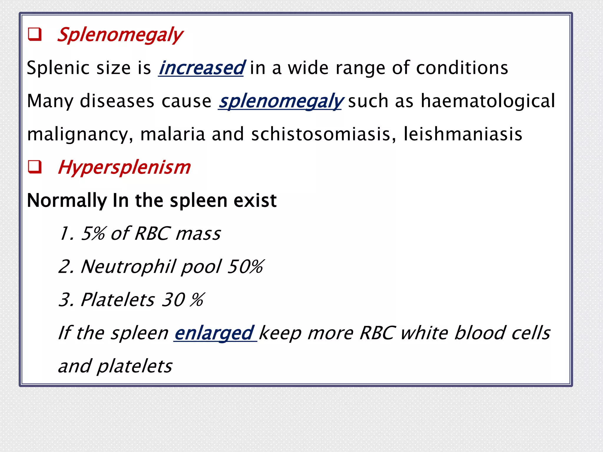  Splenomegaly
Splenic size is increased in a wide range of conditions
Many diseases cause splenomegaly such as haematological
malignancy, malaria and schistosomiasis, leishmaniasis
 Hypersplenism
Normally In the spleen exist
1. 5% of RBC mass
2. Neutrophil pool 50%
3. Platelets 30 %
If the spleen enlarged keep more RBC white blood cells
and platelets
 