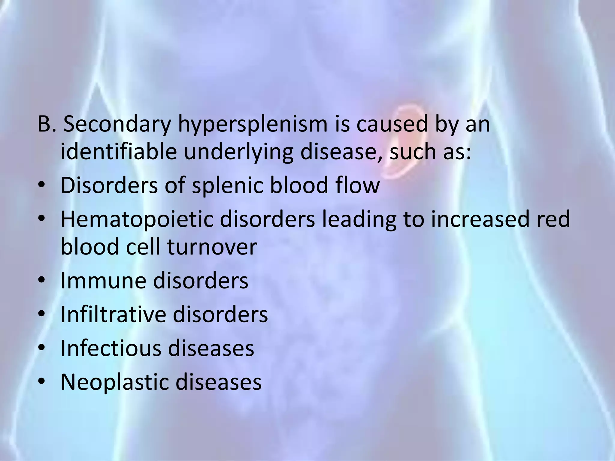 B. Secondary hypersplenism is caused by an
identifiable underlying disease, such as:
• Disorders of splenic blood flow
• Hematopoietic disorders leading to increased red
blood cell turnover
• Immune disorders
• Infiltrative disorders
• Infectious diseases
• Neoplastic diseases
 