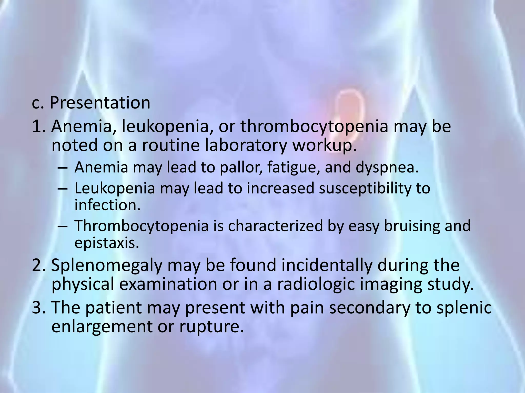 c. Presentation
1. Anemia, leukopenia, or thrombocytopenia may be
noted on a routine laboratory workup.
– Anemia may lead to pallor, fatigue, and dyspnea.
– Leukopenia may lead to increased susceptibility to
infection.
– Thrombocytopenia is characterized by easy bruising and
epistaxis.
2. Splenomegaly may be found incidentally during the
physical examination or in a radiologic imaging study.
3. The patient may present with pain secondary to splenic
enlargement or rupture.
 