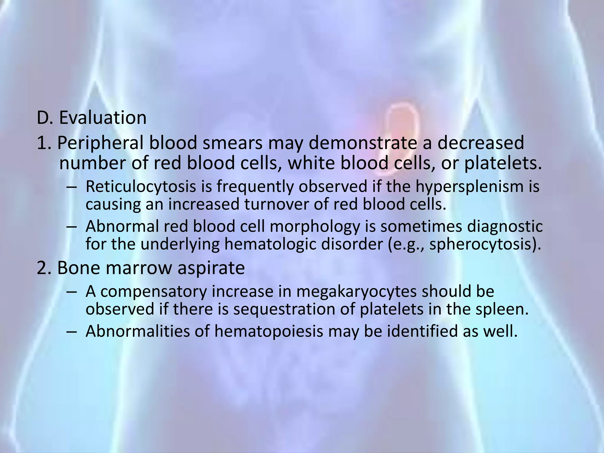 D. Evaluation
1. Peripheral blood smears may demonstrate a decreased
number of red blood cells, white blood cells, or platelets.
– Reticulocytosis is frequently observed if the hypersplenism is
causing an increased turnover of red blood cells.
– Abnormal red blood cell morphology is sometimes diagnostic
for the underlying hematologic disorder (e.g., spherocytosis).
2. Bone marrow aspirate
– A compensatory increase in megakaryocytes should be
observed if there is sequestration of platelets in the spleen.
– Abnormalities of hematopoiesis may be identified as well.
 