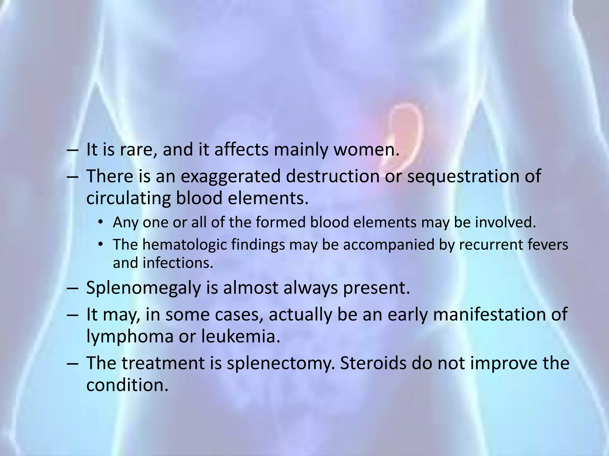– It is rare, and it affects mainly women.
– There is an exaggerated destruction or sequestration of
circulating blood elements.
• Any one or all of the formed blood elements may be involved.
• The hematologic findings may be accompanied by recurrent fevers
and infections.
– Splenomegaly is almost always present.
– It may, in some cases, actually be an early manifestation of
lymphoma or leukemia.
– The treatment is splenectomy. Steroids do not improve the
condition.
 