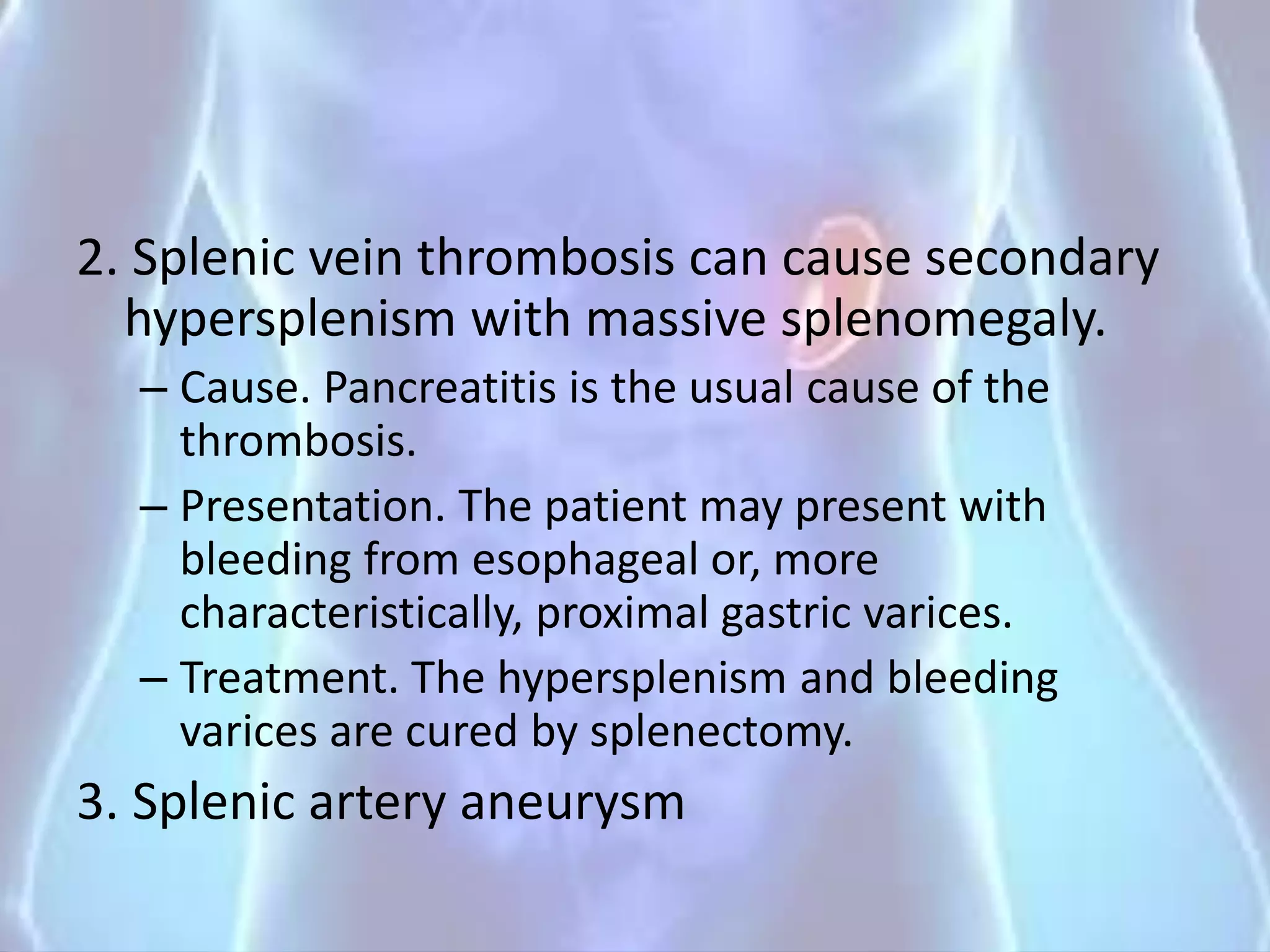 2. Splenic vein thrombosis can cause secondary
hypersplenism with massive splenomegaly.
– Cause. Pancreatitis is the usual cause of the
thrombosis.
– Presentation. The patient may present with
bleeding from esophageal or, more
characteristically, proximal gastric varices.
– Treatment. The hypersplenism and bleeding
varices are cured by splenectomy.
3. Splenic artery aneurysm
 