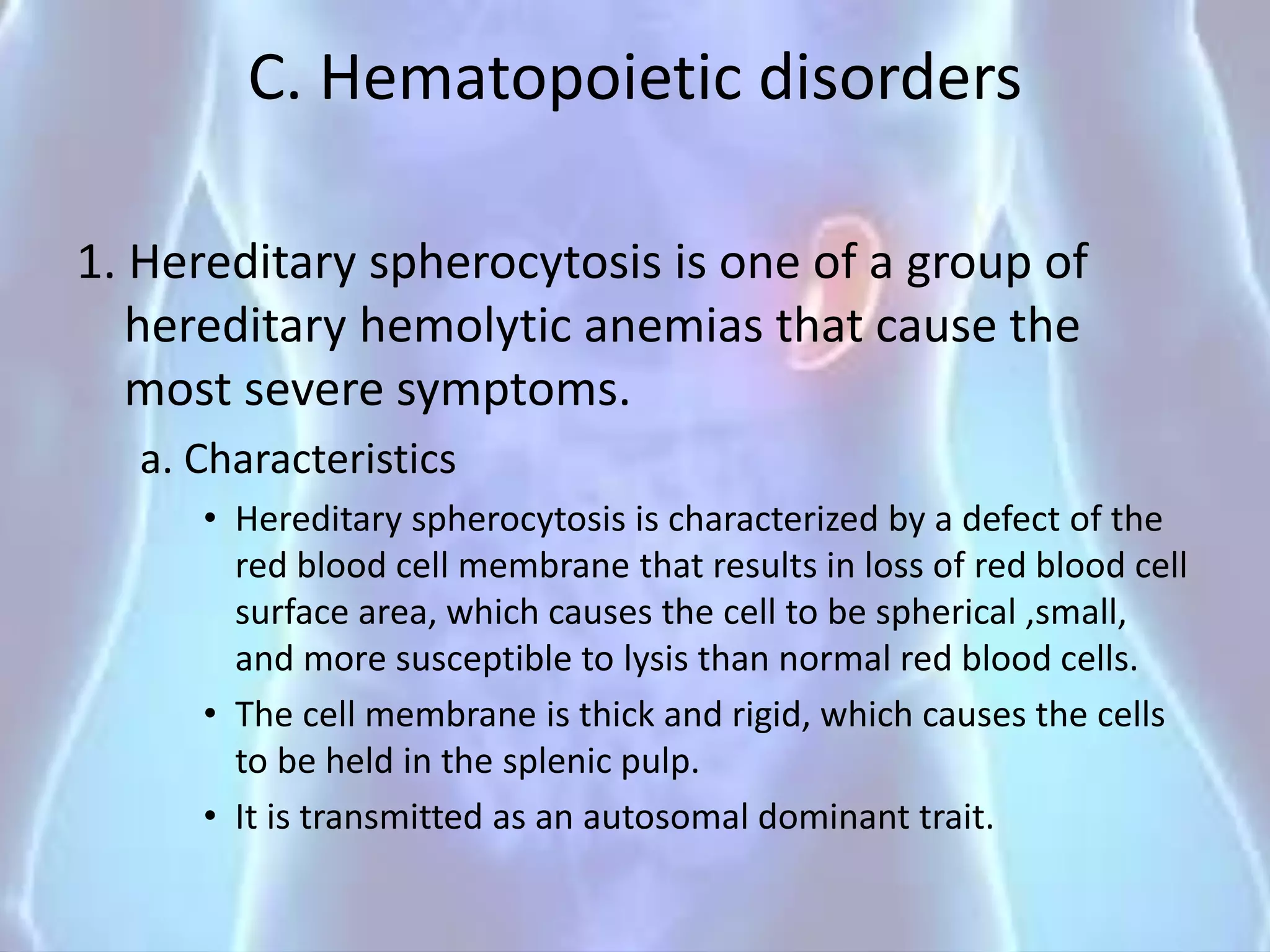 C. Hematopoietic disorders
1. Hereditary spherocytosis is one of a group of
hereditary hemolytic anemias that cause the
most severe symptoms.
a. Characteristics
• Hereditary spherocytosis is characterized by a defect of the
red blood cell membrane that results in loss of red blood cell
surface area, which causes the cell to be spherical ,small,
and more susceptible to lysis than normal red blood cells.
• The cell membrane is thick and rigid, which causes the cells
to be held in the splenic pulp.
• It is transmitted as an autosomal dominant trait.
 
