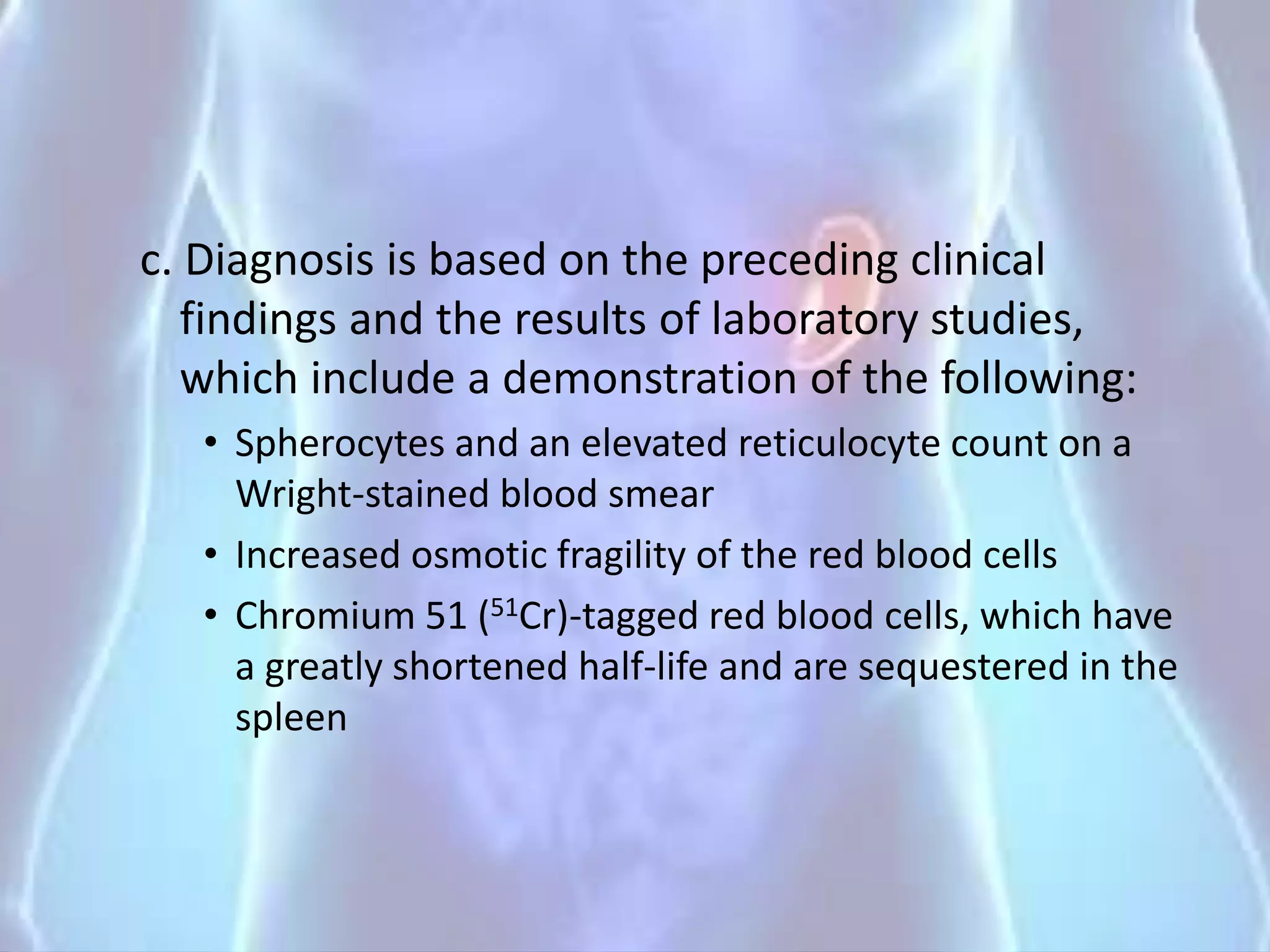 c. Diagnosis is based on the preceding clinical
findings and the results of laboratory studies,
which include a demonstration of the following:
• Spherocytes and an elevated reticulocyte count on a
Wright-stained blood smear
• Increased osmotic fragility of the red blood cells
• Chromium 51 (51Cr)-tagged red blood cells, which have
a greatly shortened half-life and are sequestered in the
spleen
 