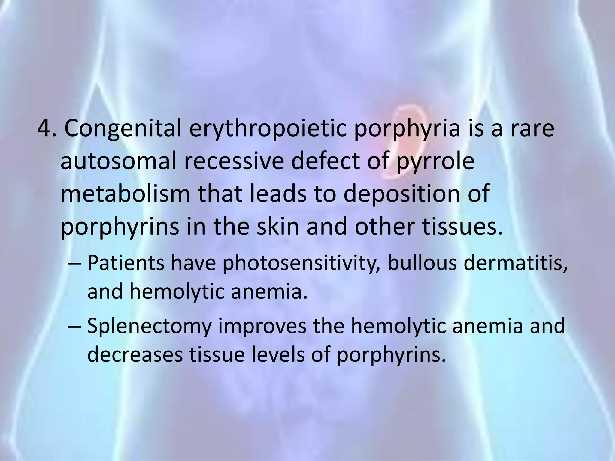 4. Congenital erythropoietic porphyria is a rare
autosomal recessive defect of pyrrole
metabolism that leads to deposition of
porphyrins in the skin and other tissues.
– Patients have photosensitivity, bullous dermatitis,
and hemolytic anemia.
– Splenectomy improves the hemolytic anemia and
decreases tissue levels of porphyrins.
 