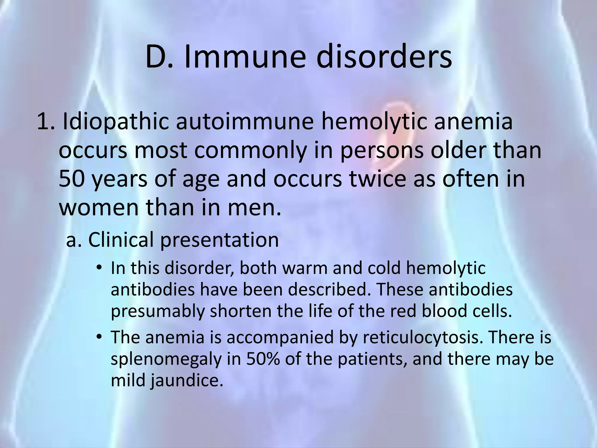 D. Immune disorders
1. Idiopathic autoimmune hemolytic anemia
occurs most commonly in persons older than
50 years of age and occurs twice as often in
women than in men.
a. Clinical presentation
• In this disorder, both warm and cold hemolytic
antibodies have been described. These antibodies
presumably shorten the life of the red blood cells.
• The anemia is accompanied by reticulocytosis. There is
splenomegaly in 50% of the patients, and there may be
mild jaundice.
 