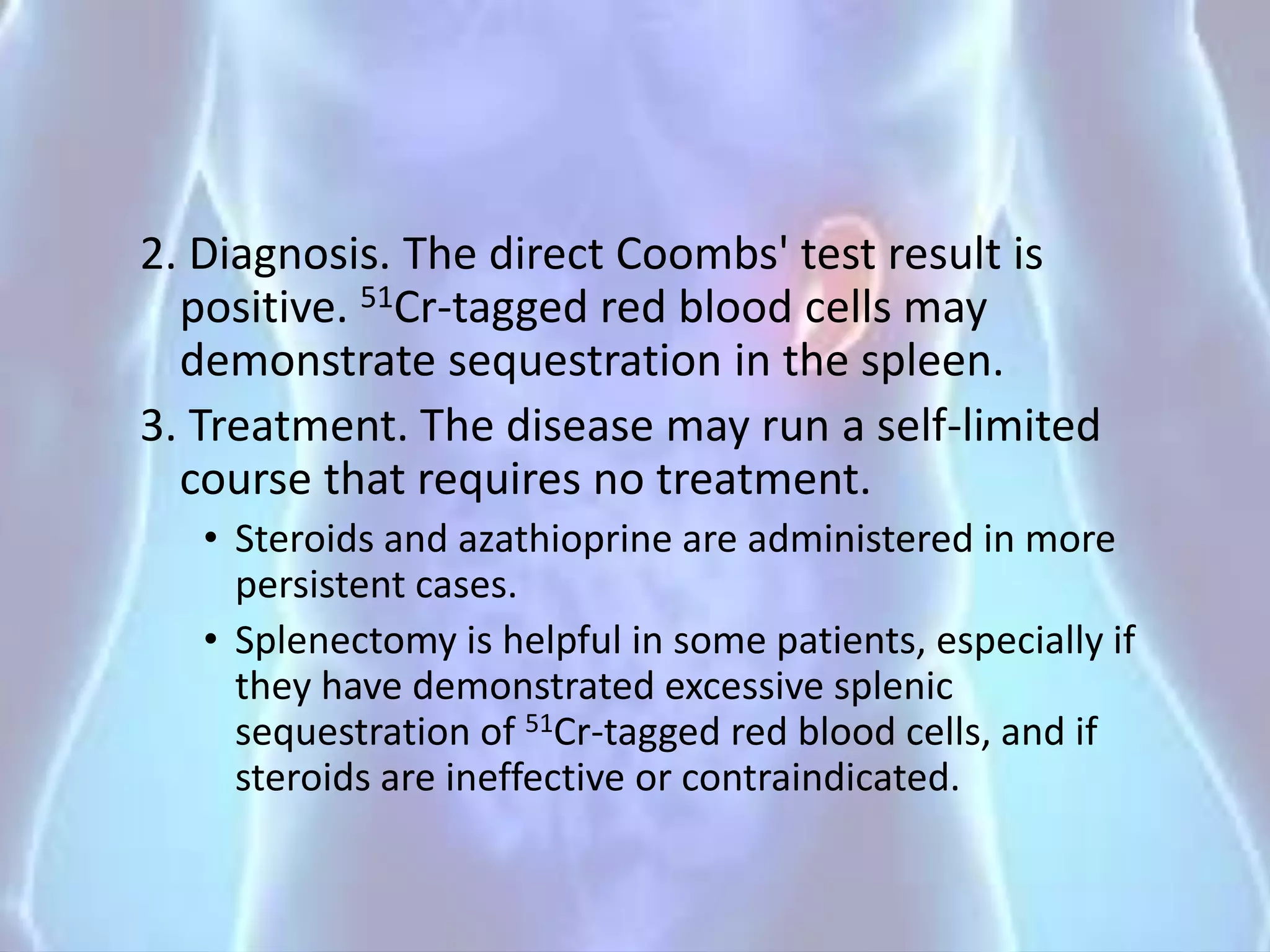 2. Diagnosis. The direct Coombs' test result is
positive. 51Cr-tagged red blood cells may
demonstrate sequestration in the spleen.
3. Treatment. The disease may run a self-limited
course that requires no treatment.
• Steroids and azathioprine are administered in more
persistent cases.
• Splenectomy is helpful in some patients, especially if
they have demonstrated excessive splenic
sequestration of 51Cr-tagged red blood cells, and if
steroids are ineffective or contraindicated.
 