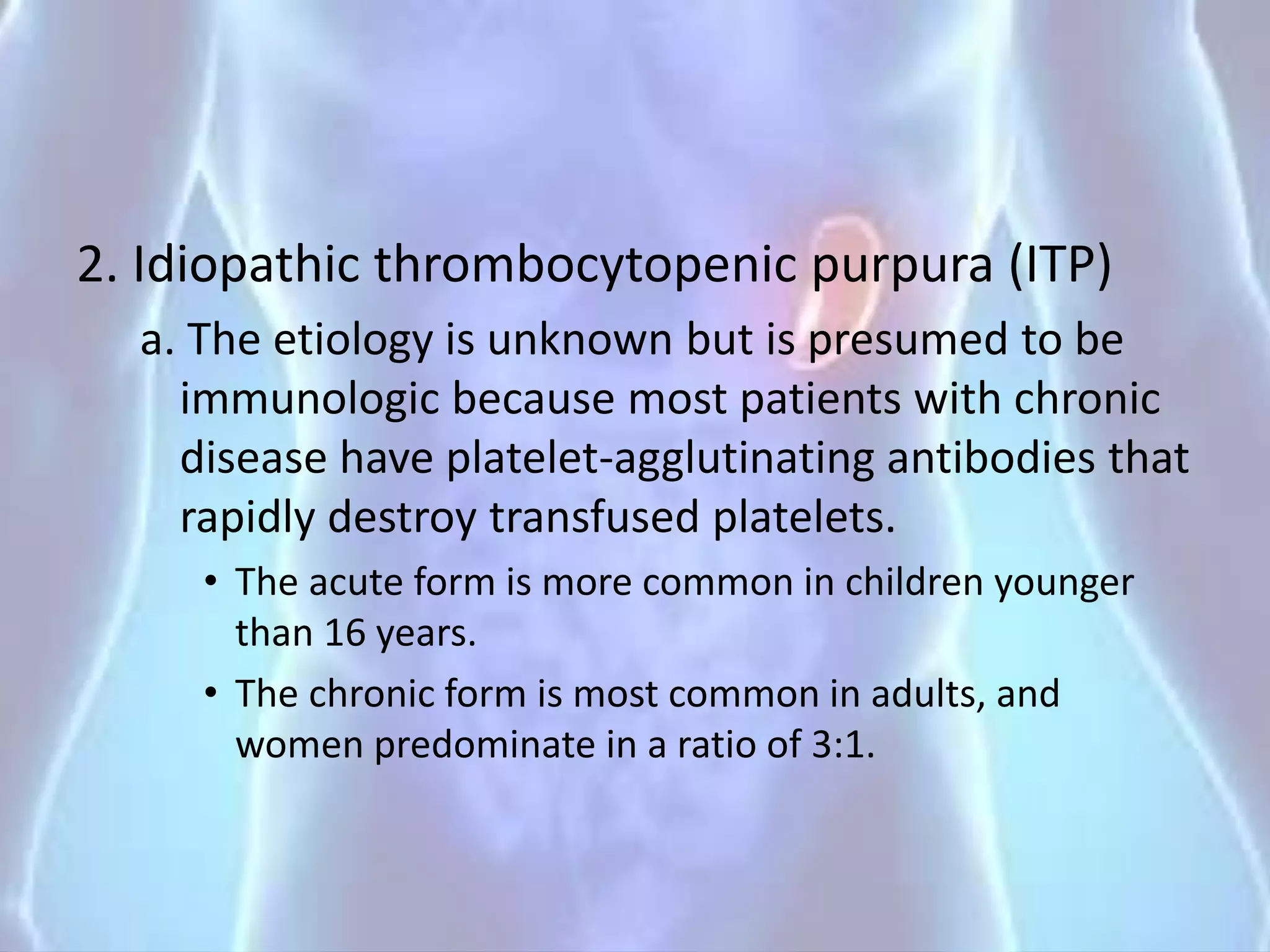 2. Idiopathic thrombocytopenic purpura (ITP)
a. The etiology is unknown but is presumed to be
immunologic because most patients with chronic
disease have platelet-agglutinating antibodies that
rapidly destroy transfused platelets.
• The acute form is more common in children younger
than 16 years.
• The chronic form is most common in adults, and
women predominate in a ratio of 3:1.
 