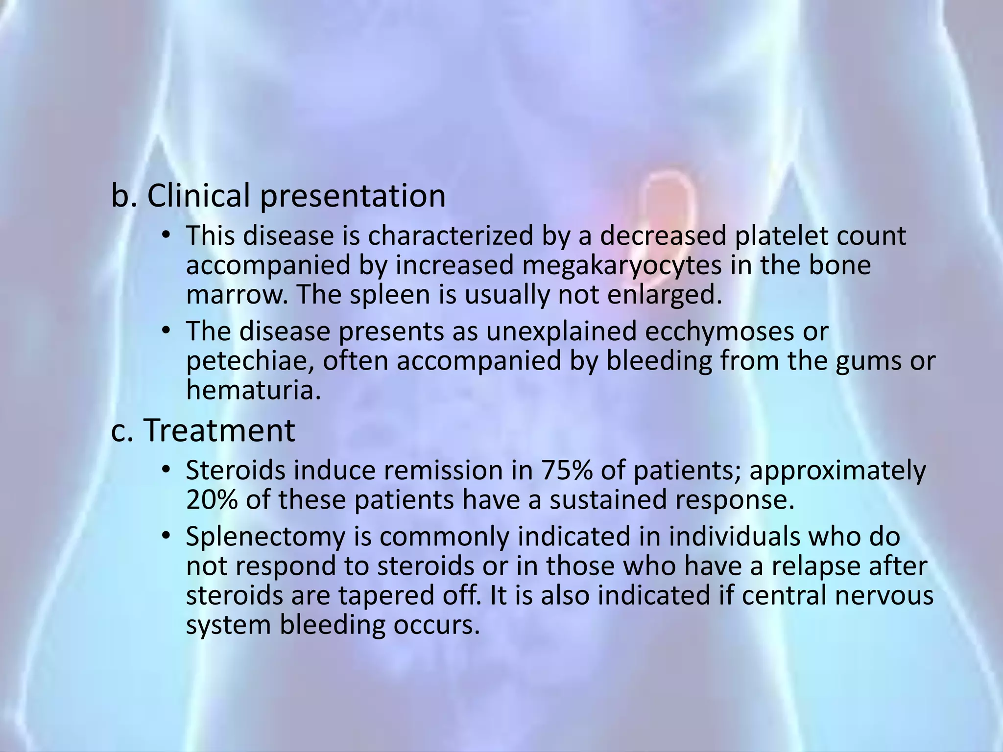 b. Clinical presentation
• This disease is characterized by a decreased platelet count
accompanied by increased megakaryocytes in the bone
marrow. The spleen is usually not enlarged.
• The disease presents as unexplained ecchymoses or
petechiae, often accompanied by bleeding from the gums or
hematuria.
c. Treatment
• Steroids induce remission in 75% of patients; approximately
20% of these patients have a sustained response.
• Splenectomy is commonly indicated in individuals who do
not respond to steroids or in those who have a relapse after
steroids are tapered off. It is also indicated if central nervous
system bleeding occurs.
 