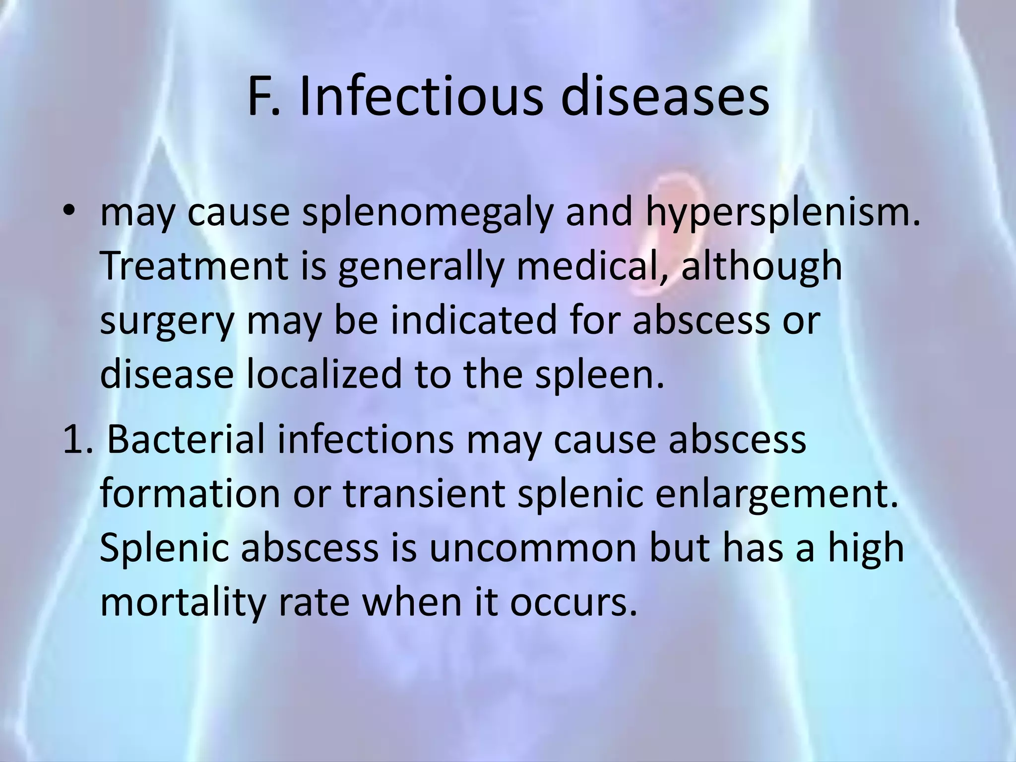 F. Infectious diseases
• may cause splenomegaly and hypersplenism.
Treatment is generally medical, although
surgery may be indicated for abscess or
disease localized to the spleen.
1. Bacterial infections may cause abscess
formation or transient splenic enlargement.
Splenic abscess is uncommon but has a high
mortality rate when it occurs.
 