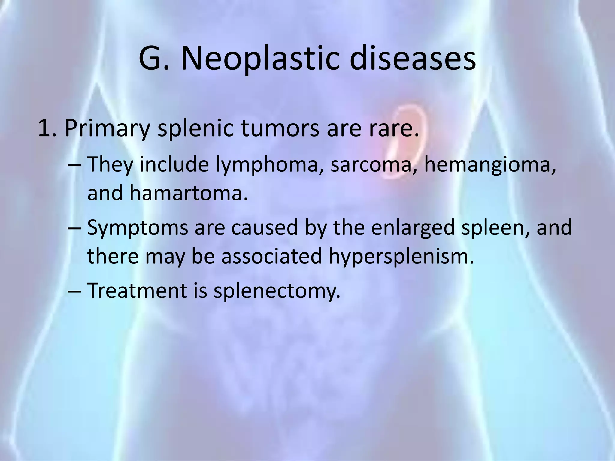 G. Neoplastic diseases
1. Primary splenic tumors are rare.
– They include lymphoma, sarcoma, hemangioma,
and hamartoma.
– Symptoms are caused by the enlarged spleen, and
there may be associated hypersplenism.
– Treatment is splenectomy.
 