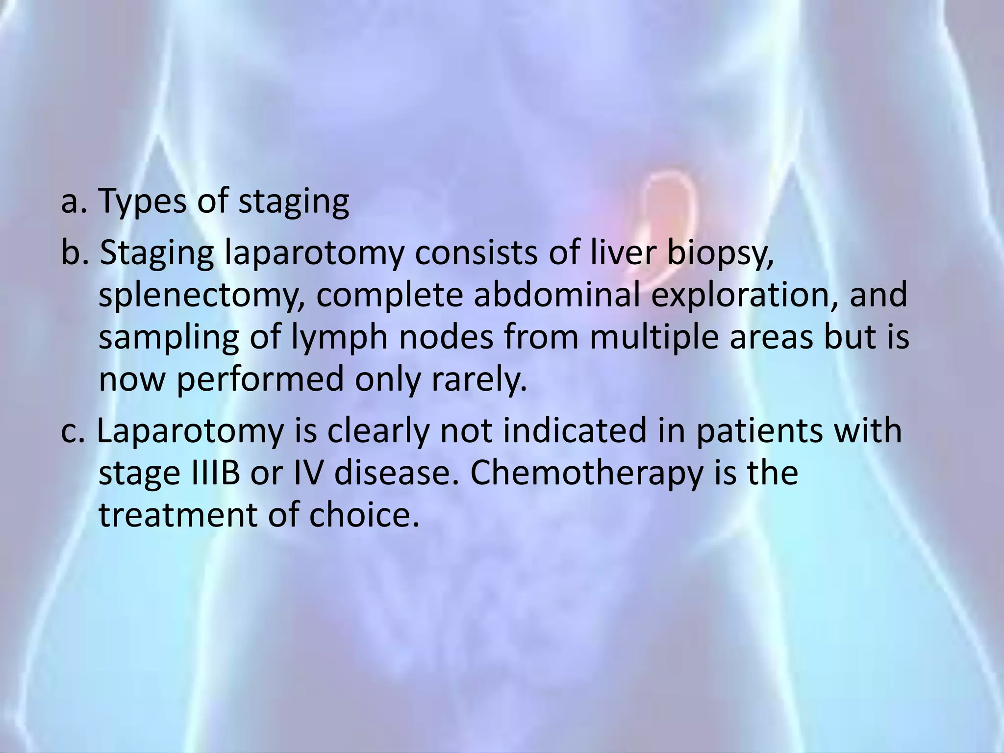 a. Types of staging
b. Staging laparotomy consists of liver biopsy,
splenectomy, complete abdominal exploration, and
sampling of lymph nodes from multiple areas but is
now performed only rarely.
c. Laparotomy is clearly not indicated in patients with
stage IIIB or IV disease. Chemotherapy is the
treatment of choice.
 