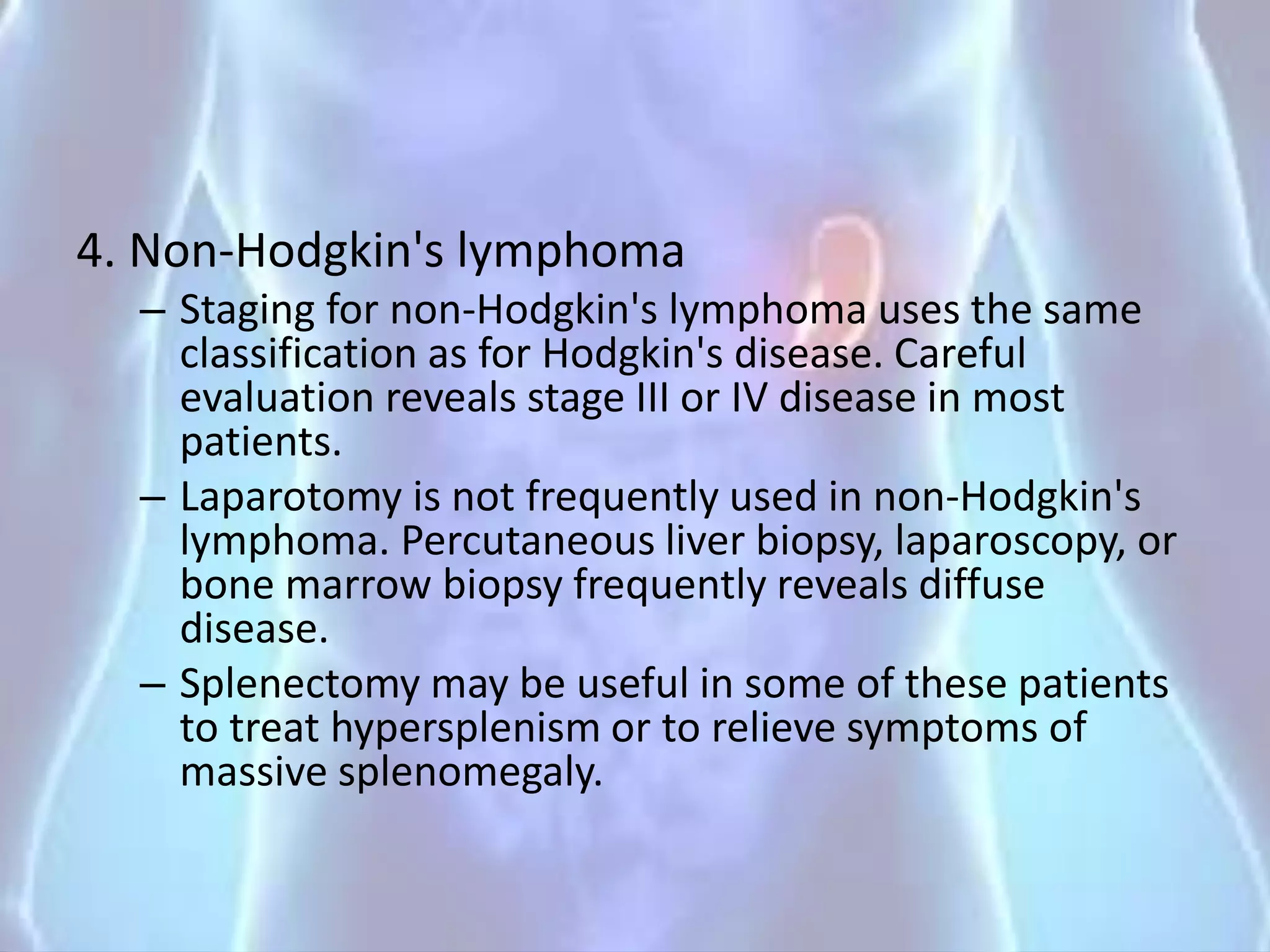 4. Non-Hodgkin's lymphoma
– Staging for non-Hodgkin's lymphoma uses the same
classification as for Hodgkin's disease. Careful
evaluation reveals stage III or IV disease in most
patients.
– Laparotomy is not frequently used in non-Hodgkin's
lymphoma. Percutaneous liver biopsy, laparoscopy, or
bone marrow biopsy frequently reveals diffuse
disease.
– Splenectomy may be useful in some of these patients
to treat hypersplenism or to relieve symptoms of
massive splenomegaly.
 