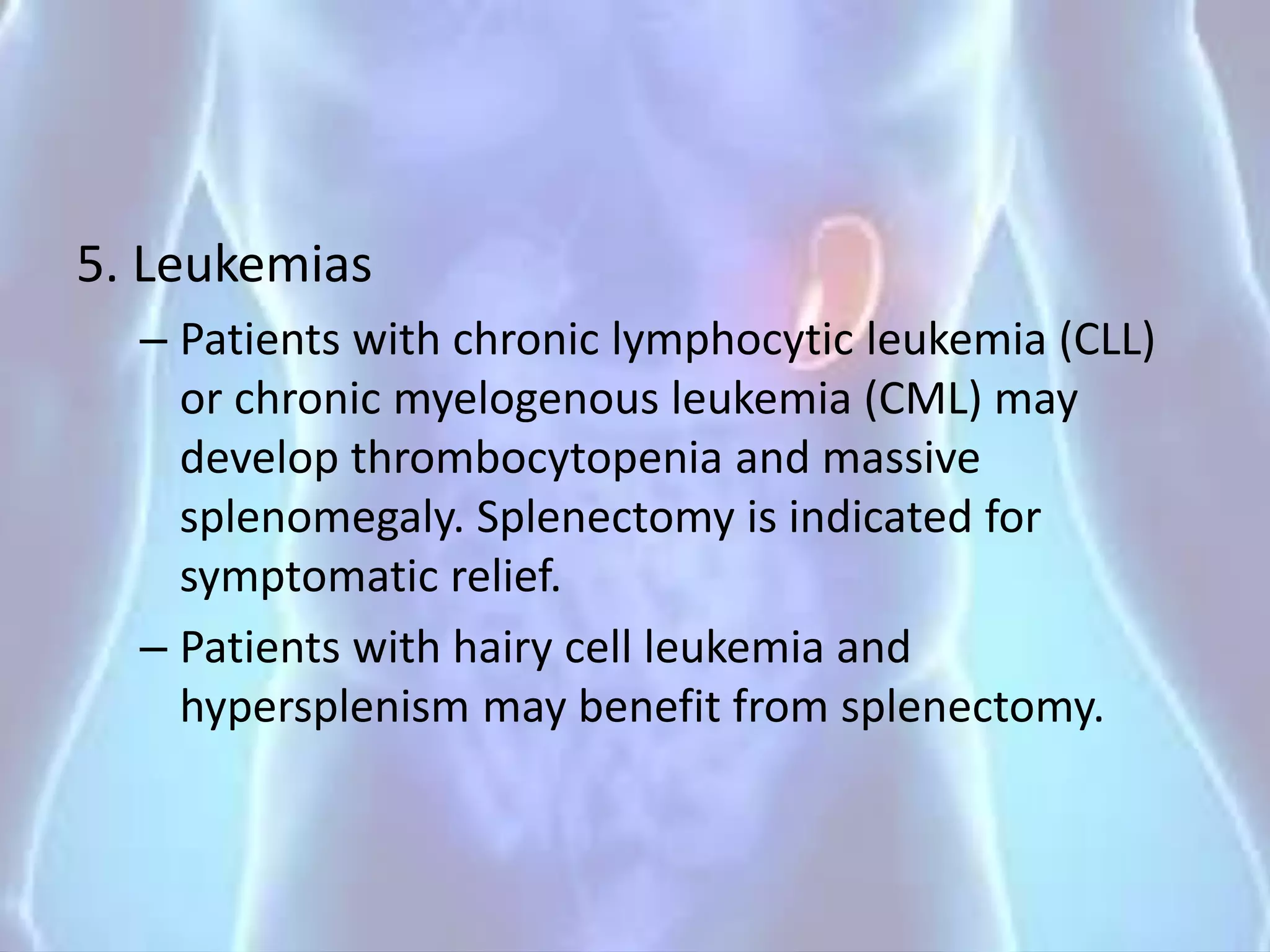 5. Leukemias
– Patients with chronic lymphocytic leukemia (CLL)
or chronic myelogenous leukemia (CML) may
develop thrombocytopenia and massive
splenomegaly. Splenectomy is indicated for
symptomatic relief.
– Patients with hairy cell leukemia and
hypersplenism may benefit from splenectomy.
 