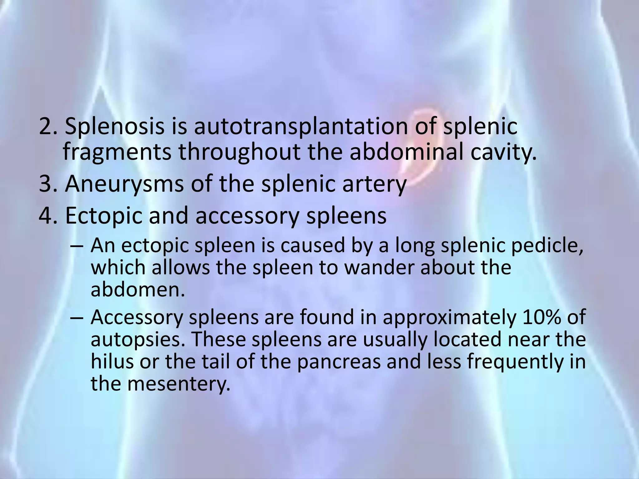 2. Splenosis is autotransplantation of splenic
fragments throughout the abdominal cavity.
3. Aneurysms of the splenic artery
4. Ectopic and accessory spleens
– An ectopic spleen is caused by a long splenic pedicle,
which allows the spleen to wander about the
abdomen.
– Accessory spleens are found in approximately 10% of
autopsies. These spleens are usually located near the
hilus or the tail of the pancreas and less frequently in
the mesentery.
 