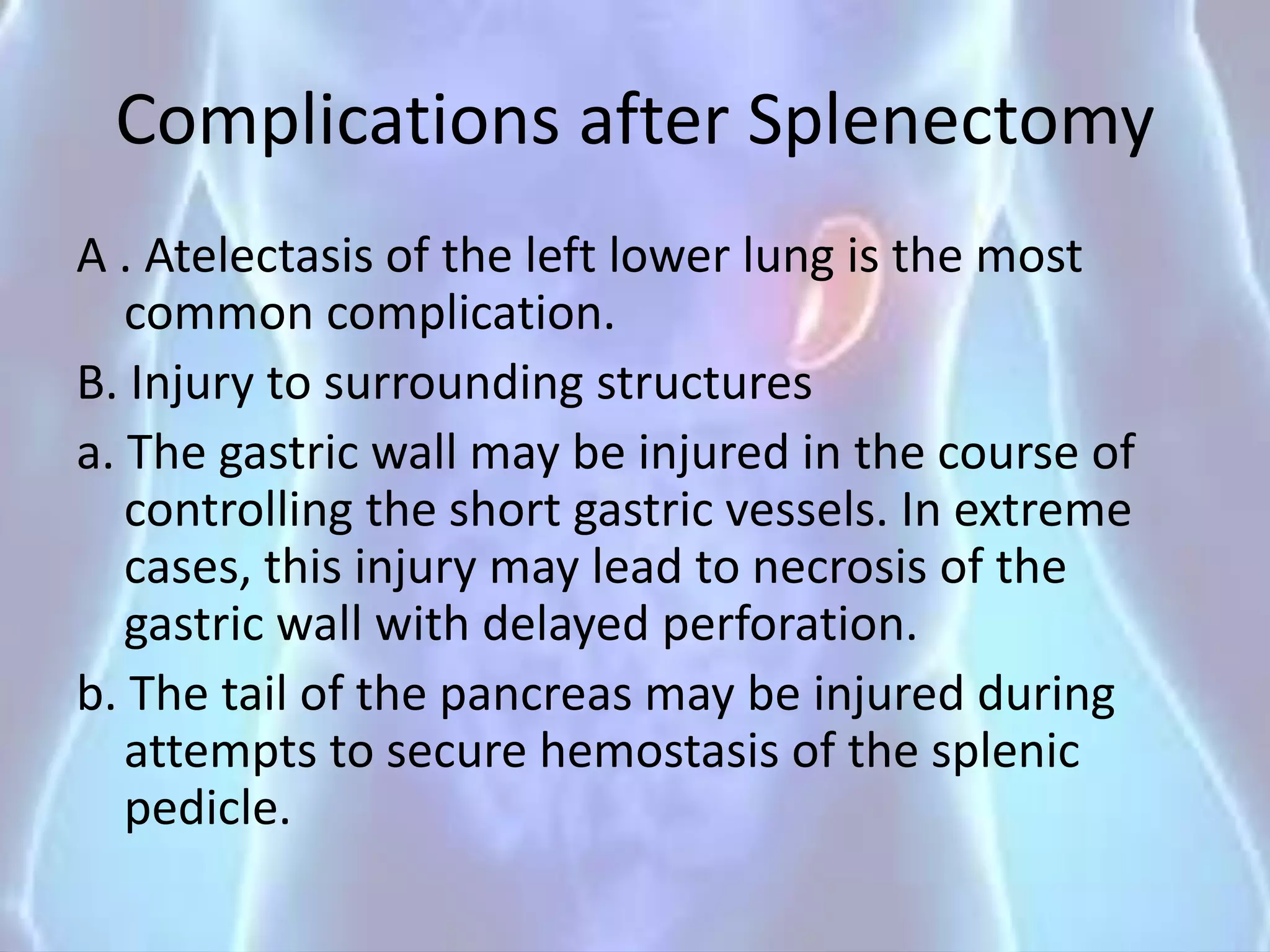 Complications after Splenectomy
A . Atelectasis of the left lower lung is the most
common complication.
B. Injury to surrounding structures
a. The gastric wall may be injured in the course of
controlling the short gastric vessels. In extreme
cases, this injury may lead to necrosis of the
gastric wall with delayed perforation.
b. The tail of the pancreas may be injured during
attempts to secure hemostasis of the splenic
pedicle.
 