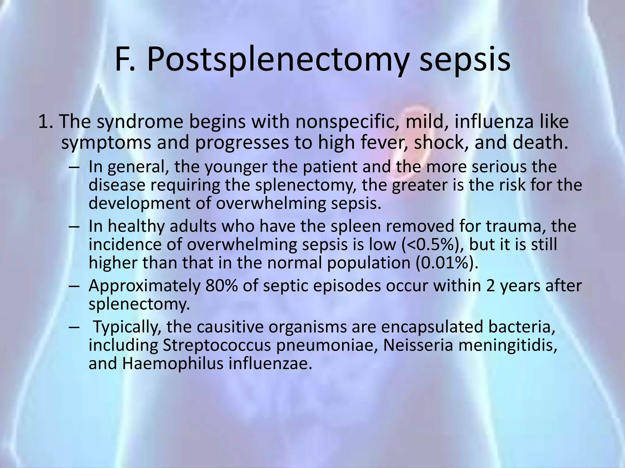 F. Postsplenectomy sepsis
1. The syndrome begins with nonspecific, mild, influenza like
symptoms and progresses to high fever, shock, and death.
– In general, the younger the patient and the more serious the
disease requiring the splenectomy, the greater is the risk for the
development of overwhelming sepsis.
– In healthy adults who have the spleen removed for trauma, the
incidence of overwhelming sepsis is low (<0.5%), but it is still
higher than that in the normal population (0.01%).
– Approximately 80% of septic episodes occur within 2 years after
splenectomy.
– Typically, the causitive organisms are encapsulated bacteria,
including Streptococcus pneumoniae, Neisseria meningitidis,
and Haemophilus influenzae.
 