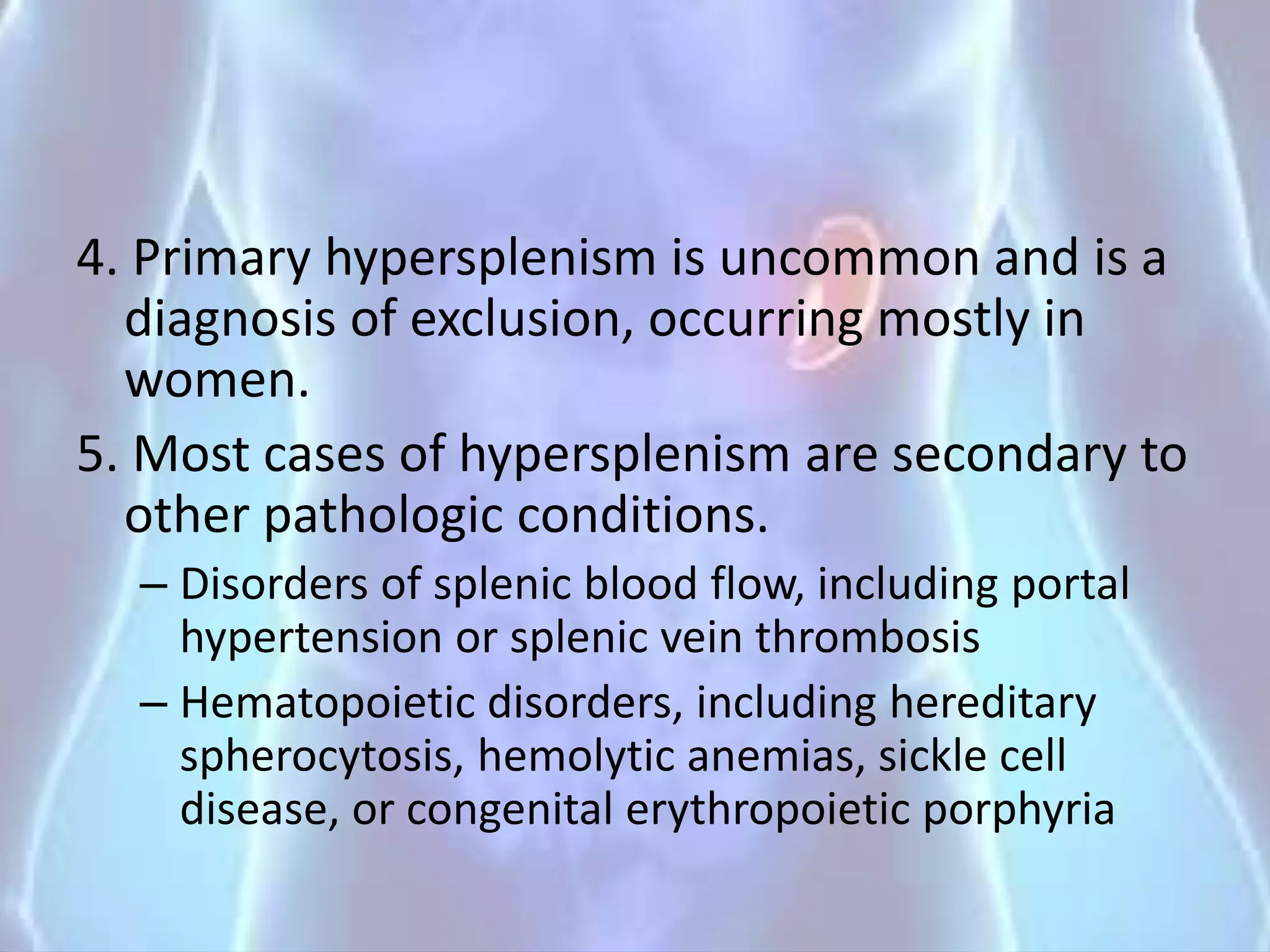 4. Primary hypersplenism is uncommon and is a
diagnosis of exclusion, occurring mostly in
women.
5. Most cases of hypersplenism are secondary to
other pathologic conditions.
– Disorders of splenic blood flow, including portal
hypertension or splenic vein thrombosis
– Hematopoietic disorders, including hereditary
spherocytosis, hemolytic anemias, sickle cell
disease, or congenital erythropoietic porphyria
 