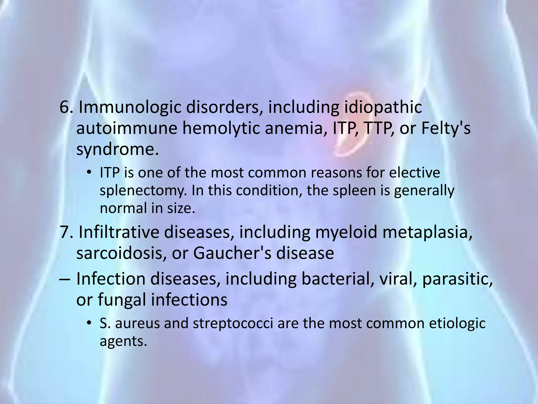 6. Immunologic disorders, including idiopathic
autoimmune hemolytic anemia, ITP, TTP, or Felty's
syndrome.
• ITP is one of the most common reasons for elective
splenectomy. In this condition, the spleen is generally
normal in size.
7. Infiltrative diseases, including myeloid metaplasia,
sarcoidosis, or Gaucher's disease
– Infection diseases, including bacterial, viral, parasitic,
or fungal infections
• S. aureus and streptococci are the most common etiologic
agents.
 