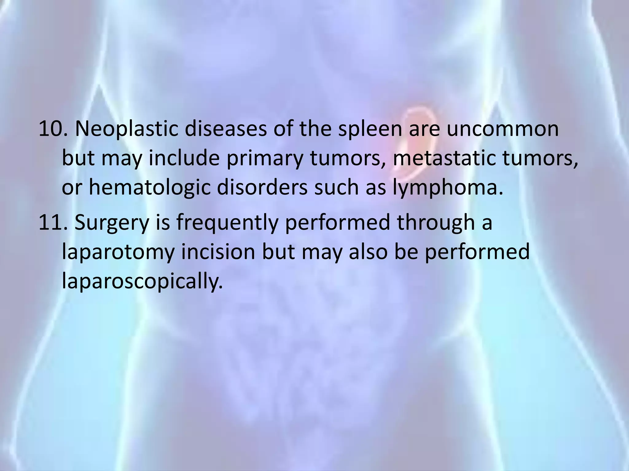 10. Neoplastic diseases of the spleen are uncommon
but may include primary tumors, metastatic tumors,
or hematologic disorders such as lymphoma.
11. Surgery is frequently performed through a
laparotomy incision but may also be performed
laparoscopically.
 