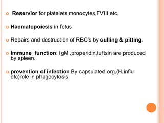  Reservior for platelets,monocytes,FVIII etc.
 Haematopoiesis in fetus
 Repairs and destruction of RBC’s by culling & pitting.
 Immune function: IgM ,properidin,tuftsin are produced
by spleen.
 prevention of infection By capsulated org.(H.influ
etc)role in phagocytosis.
 