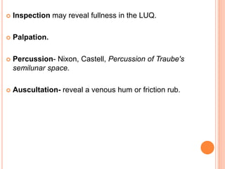  Inspection may reveal fullness in the LUQ.
 Palpation.
 Percussion- Nixon, Castell, Percussion of Traube's
semilunar space.
 Auscultation- reveal a venous hum or friction rub.
 