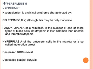 HYPERSPLENISM
DEFINITION-
Hypersplenism is a clinical syndrome characterized by:
SPLENOMEGALY, although this may be only moderate
PANCYTOPENIA or a reduction in the number of one or more
types of blood cells, neutropenia is less common than anemia
and thrombocytopenia
HYPERPLASIA of the precursor cells in the marrow or a so
called maturation arrest
Decreased RBCsurvival
Decreased platelet survival.
 
