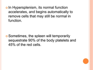  In Hypersplenism, its normal function
accelerates, and begins automatically to
remove cells that may still be normal in
function.
 Sometimes, the spleen will temporarily
sequestrate 90% of the body platelets and
45% of the red cells.
 