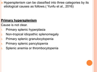  Hypersplenism can be classified into three categories by its
etiological causes as follows.( Yunfu et al., 2016)
Primary hypersplenism
Cause is not clear.
1. Primary splenic hyperplasia
2. Non-tropical idiopathic splenomegaly
3. Primary splenic granulocytopenia
4. Primary splenic pancytopenia
5. Splenic anemia or thrombocytopenia
 