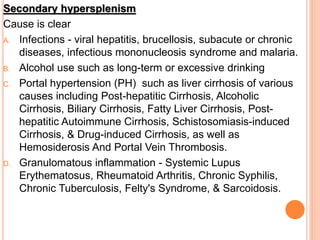 Secondary hypersplenism
Cause is clear
A. Infections - viral hepatitis, brucellosis, subacute or chronic
diseases, infectious mononucleosis syndrome and malaria.
B. Alcohol use such as long-term or excessive drinking
C. Portal hypertension (PH) such as liver cirrhosis of various
causes including Post-hepatitic Cirrhosis, Alcoholic
Cirrhosis, Biliary Cirrhosis, Fatty Liver Cirrhosis, Post-
hepatitic Autoimmune Cirrhosis, Schistosomiasis-induced
Cirrhosis, & Drug-induced Cirrhosis, as well as
Hemosiderosis And Portal Vein Thrombosis.
D. Granulomatous inflammation - Systemic Lupus
Erythematosus, Rheumatoid Arthritis, Chronic Syphilis,
Chronic Tuberculosis, Felty's Syndrome, & Sarcoidosis.
 