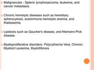  Malignancies - Splenic lymphosarcoma, leukemia, and
cancer metastasis.
 Chronic hemolytic diseases such as hereditary
spherocytosis, autoimmune hemolytic anemia, and
thalassemia.
 Lipidosis such as Gaucher's disease, and Niemann-Pick
disease.
 Myeloproliferative disorders- Polycythemia Vera, Chronic
Myeloid Leukemia, Myelofibrosis
 