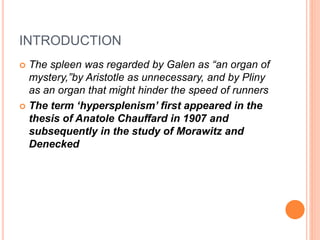 INTRODUCTION
 The spleen was regarded by Galen as “an organ of
mystery,”by Aristotle as unnecessary, and by Pliny
as an organ that might hinder the speed of runners
 The term ‘hypersplenism’ first appeared in the
thesis of Anatole Chauffard in 1907 and
subsequently in the study of Morawitz and
Denecked
 