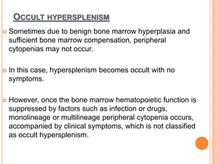 OCCULT HYPERSPLENISM
 Sometimes due to benign bone marrow hyperplasia and
sufficient bone marrow compensation, peripheral
cytopenias may not occur.
 In this case, hypersplenism becomes occult with no
symptoms.
 However, once the bone marrow hematopoietic function is
suppressed by factors such as infection or drugs,
monolineage or multilineage peripheral cytopenia occurs,
accompanied by clinical symptoms, which is not classified
as occult hypersplenism.
 