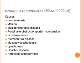 MASSIVE SPLENOMEGALY (>20CM,>1000GM)
Causes
 Leishmaniasis
 Malaria
 Myeloproliferative disease
 Portal vein obstruction/portal hypertension
 Schistosomiasis
 NiemannPick disease
 Mucopolysaccharidosis
 Lymphomas
 Gaucher disease
 Hereditary spherocytosis
 