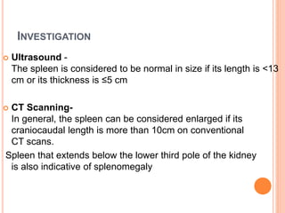 INVESTIGATION
 Ultrasound -
The spleen is considered to be normal in size if its length is <13
cm or its thickness is ≤5 cm
 CT Scanning-
In general, the spleen can be considered enlarged if its
craniocaudal length is more than 10cm on conventional
CT scans.
Spleen that extends below the lower third pole of the kidney
is also indicative of splenomegaly
 