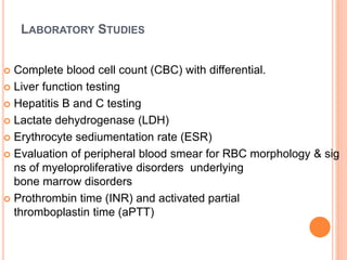 LABORATORY STUDIES
 Complete blood cell count (CBC) with differential.
 Liver function testing
 Hepatitis B and C testing
 Lactate dehydrogenase (LDH)
 Erythrocyte sediumentation rate (ESR)
 Evaluation of peripheral blood smear for RBC morphology & sig
ns of myeloproliferative disorders underlying
bone marrow disorders
 Prothrombin time (INR) and activated partial
thromboplastin time (aPTT)
 