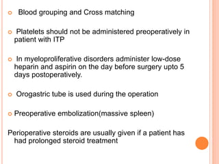  Blood grouping and Cross matching
 Platelets should not be administered preoperatively in
patient with ITP
 In myeloproliferative disorders administer low-dose
heparin and aspirin on the day before surgery upto 5
days postoperatively.
 Orogastric tube is used during the operation
 Preoperative embolization(massive spleen)
Perioperative steroids are usually given if a patient has
had prolonged steroid treatment
 