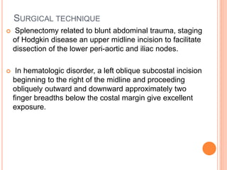 SURGICAL TECHNIQUE
 Splenectomy related to blunt abdominal trauma, staging
of Hodgkin disease an upper midline incision to facilitate
dissection of the lower peri-aortic and iliac nodes.
 In hematologic disorder, a left oblique subcostal incision
beginning to the right of the midline and proceeding
obliquely outward and downward approximately two
finger breadths below the costal margin give excellent
exposure.
 