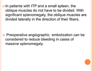  In patients with ITP and a small spleen, the
oblique muscles do not have to be divided. With
significant splenomegaly, the oblique muscles are
divided laterally in the direction of their fibers.
 Preoperative angiographic embolization can be
considered to reduce bleeding in cases of
massive splenomegaly.
 