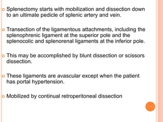 Splenectomy starts with mobilization and dissection down
to an ultimate pedicle of splenic artery and vein.
 Transection of the ligamentous attachments, including the
splenophrenic ligament at the superior pole and the
splenocolic and splenorenal ligaments at the inferior pole.
 This may be accomplished by blunt dissection or scissors
dissection.
 These ligaments are avascular except when the patient
has portal hypertension.
 Mobilized by continual retroperitoneal dissection
 