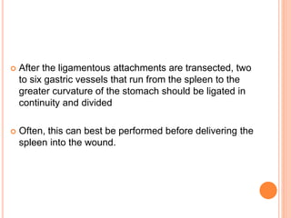  After the ligamentous attachments are transected, two
to six gastric vessels that run from the spleen to the
greater curvature of the stomach should be ligated in
continuity and divided
 Often, this can best be performed before delivering the
spleen into the wound.
 