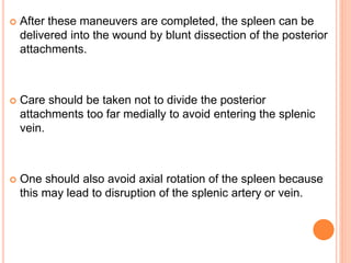  After these maneuvers are completed, the spleen can be
delivered into the wound by blunt dissection of the posterior
attachments.
 Care should be taken not to divide the posterior
attachments too far medially to avoid entering the splenic
vein.
 One should also avoid axial rotation of the spleen because
this may lead to disruption of the splenic artery or vein.
 