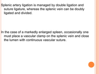Splenic artery ligation is managed by double ligation and
suture ligature, whereas the splenic vein can be doubly
ligated and divided.
In the case of a markedly enlarged spleen, occasionally one
must place a vascular clamp on the splenic vein and close
the lumen with continuous vascular suture.
 