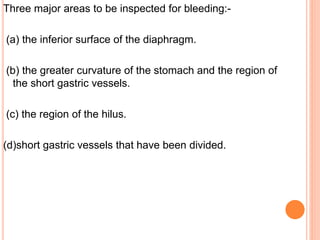 Three major areas to be inspected for bleeding:-
(a) the inferior surface of the diaphragm.
(b) the greater curvature of the stomach and the region of
the short gastric vessels.
(c) the region of the hilus.
(d)short gastric vessels that have been divided.
 