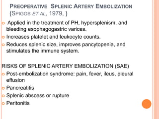 PREOPERATIVE SPLENIC ARTERY EMBOLIZATION
(SPIGOS ET AL, 1979, )
 Applied in the treatment of PH, hypersplenism, and
bleeding esophagogastric varices.
 Increases platelet and leukocyte counts.
 Reduces splenic size, improves pancytopenia, and
stimulates the immune system.
RISKS OF SPLENIC ARTERY EMBOLIZATION (SAE)
 Post-embolization syndrome: pain, fever, ileus, pleural
effusion
 Pancreatitis
 Splenic abscess or rupture
 Peritonitis
 