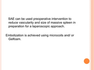 SAE can be used preoperative intervention to
reduce vascularity and size of massive spleen in
preparation for a laparoscopic approach.
Embolization is achieved using microcoils and/ or
Gelfoam.
 