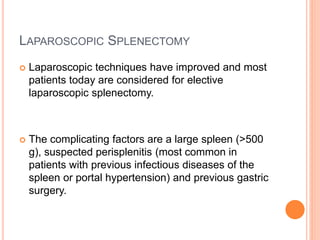 LAPAROSCOPIC SPLENECTOMY
 Laparoscopic techniques have improved and most
patients today are considered for elective
laparoscopic splenectomy.
 The complicating factors are a large spleen (>500
g), suspected perisplenitis (most common in
patients with previous infectious diseases of the
spleen or portal hypertension) and previous gastric
surgery.
 