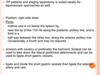  ITP patients and staging laparotomy is suited ideally for
laparoscopic approaches as well.
 Position- right side down
 Ports-
1. midline and 4 cm below the spleen tip,
2. near the tip of the 11th rib along the posterior axillary line, and a
third is a
3. half way between the other two, along the anterior axillary line.
Occasionally, a fourth port may be required.
 scissors with cautery or preferably the harmonic Scalpel can be
used to take down the lateral peritoneal attachments and can be
used to ligate short gastric vessels.
 ligate and divide the short gastric vessels then ligate the splenic
artery and vein.
 
